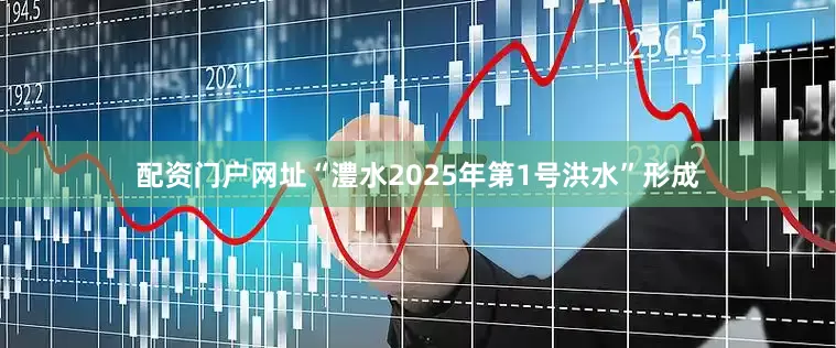 配资门户网址“澧水2025年第1号洪水”形成