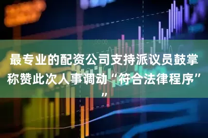 最专业的配资公司支持派议员鼓掌称赞此次人事调动“符合法律程序”