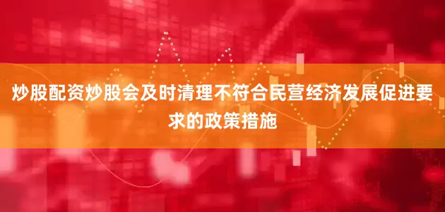 炒股配资炒股会及时清理不符合民营经济发展促进要求的政策措施